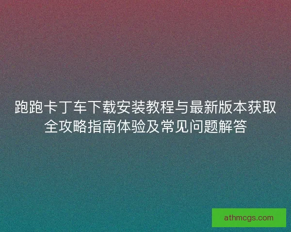 跑跑卡丁车下载安装教程与最新版本获取全攻略指南体验及常见问题解答