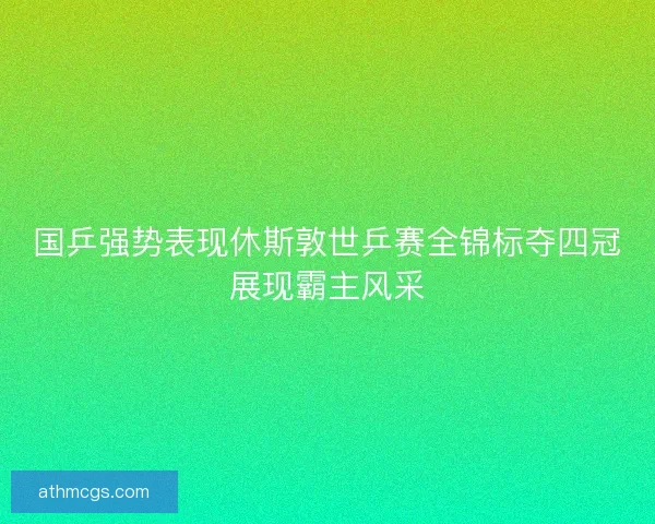 国乒强势表现休斯敦世乒赛全锦标夺四冠展现霸主风采
