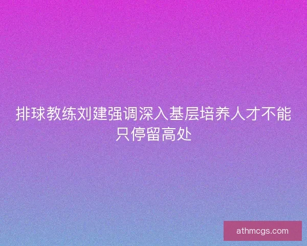 排球教练刘建强调深入基层培养人才不能只停留高处