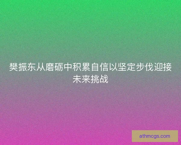 樊振东从磨砺中积累自信以坚定步伐迎接未来挑战