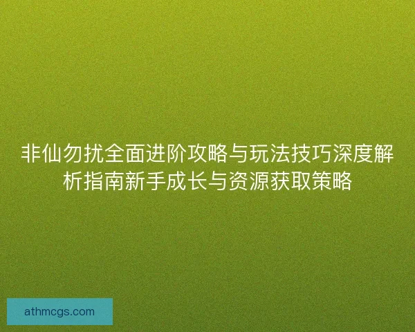 非仙勿扰全面进阶攻略与玩法技巧深度解析指南新手成长与资源获取策略