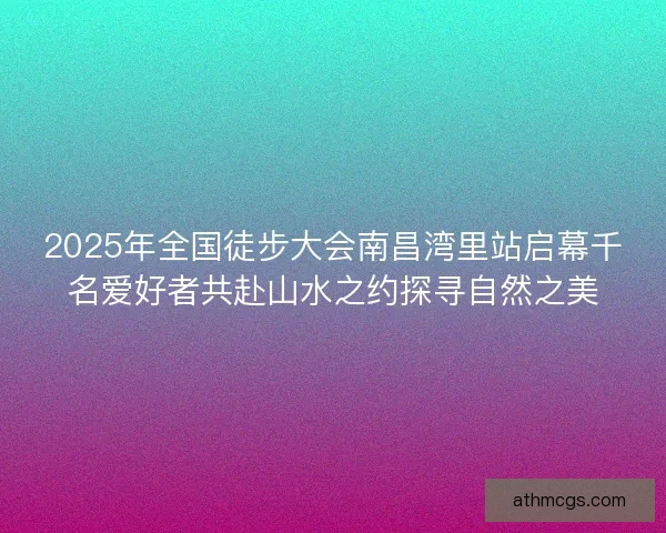 2025年全国徒步大会南昌湾里站启幕千名爱好者共赴山水之约探寻自然之美