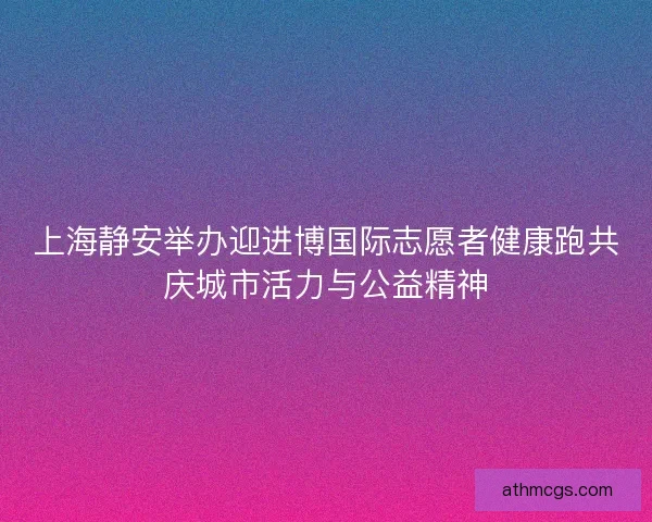 上海静安举办迎进博国际志愿者健康跑共庆城市活力与公益精神