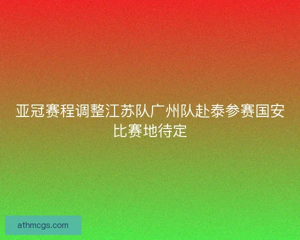 亚冠赛程调整江苏队广州队赴泰参赛国安比赛地待定