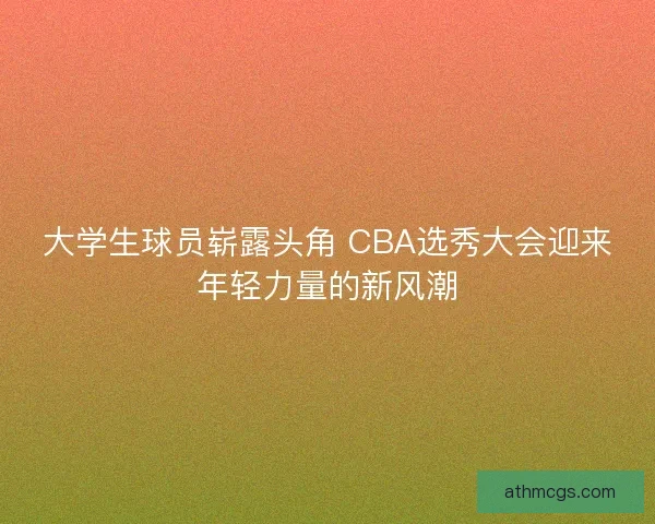 大学生球员崭露头角 CBA选秀大会迎来年轻力量的新风潮