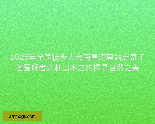 2025年全国徒步大会南昌湾里站启幕千名爱好者共赴山水之约探寻自然之美