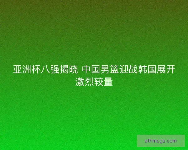 亚洲杯八强揭晓 中国男篮迎战韩国展开激烈较量