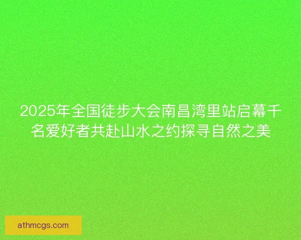 2025年全国徒步大会南昌湾里站启幕千名爱好者共赴山水之约探寻自然之美