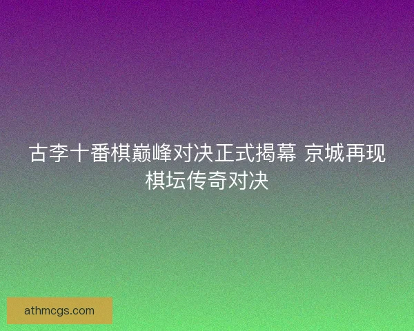 古李十番棋巅峰对决正式揭幕 京城再现棋坛传奇对决