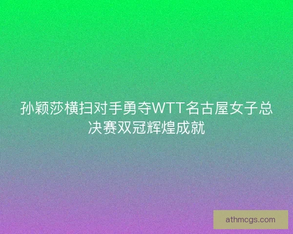孙颖莎横扫对手勇夺WTT名古屋女子总决赛双冠辉煌成就