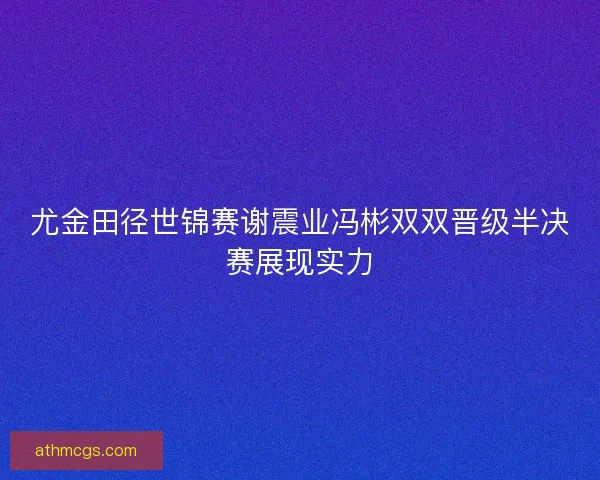 尤金田径世锦赛谢震业冯彬双双晋级半决赛展现实力